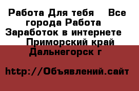 Работа Для тебя  - Все города Работа » Заработок в интернете   . Приморский край,Дальнегорск г.